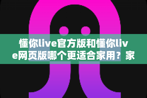 懂你live官方版和懂你live网页版哪个更适合家用?家庭用户版本选择全攻略 懂你live官方版和懂你live网页版哪个更适合家用?家庭用户版本选择全攻略