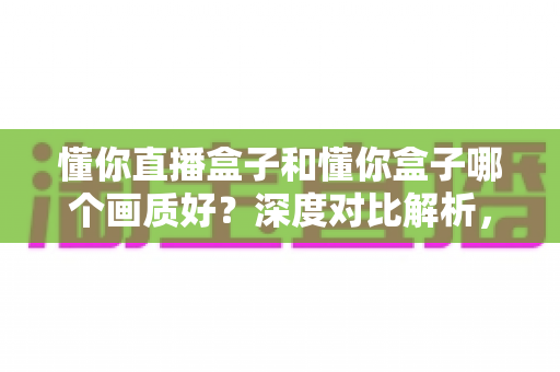 懂你直播盒子和懂你盒子哪个画质好?深度对比解析,帮你选到画质更出色的那一款 懂你直播盒子和懂你盒子哪个画质好?深度对比解析,帮你选到画质更出色的那一款