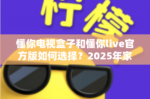 懂你电视盒子和懂你live官方版如何选择？2025年家庭观影最全选购指南与避坑攻略