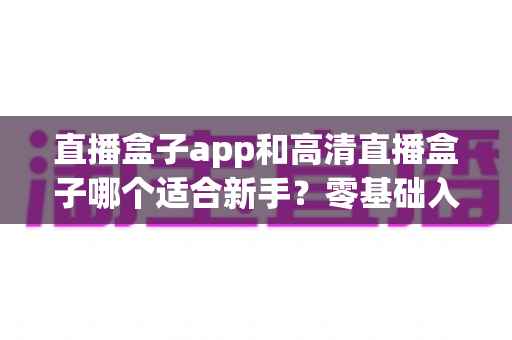 直播盒子app和高清直播盒子哪个适合新手?零基础入门选择全攻略与避坑指南 直播盒子app和高清直播盒子哪个适合新手?零基础入门选择全攻略与避坑指南