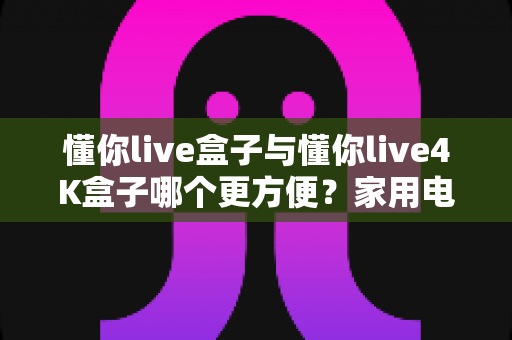 懂你live盒子与懂你live4K盒子哪个更方便?家用电视盒子选购对比全解析 懂你live盒子与懂你live4K盒子哪个更方便?家用电视盒子选购对比全解析