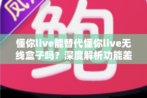 懂你live能替代懂你live无线盒子吗?深度解析功能差异、适用场景与选购建议 懂你live能替代懂你live无线盒子吗?深度解析功能差异、适用场景与选购建议