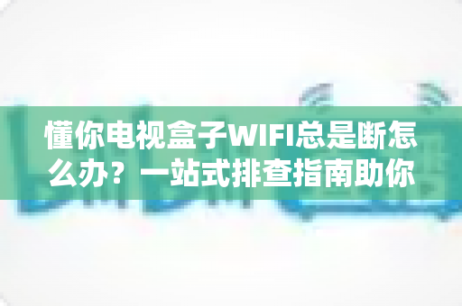 懂你电视盒子WIFI总是断怎么办?一站式排查指南助你畅享稳定观影体验 懂你电视盒子WIFI总是断怎么办?一站式排查指南助你畅享稳定观影体验