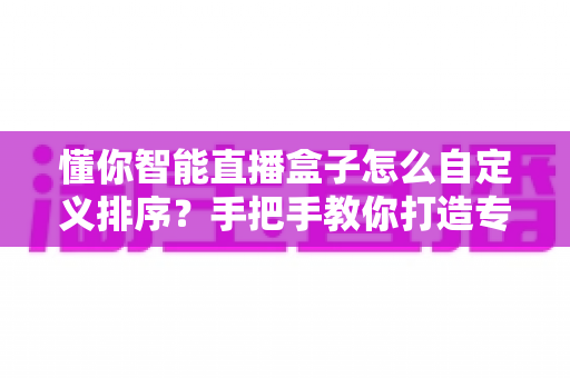 懂你智能直播盒子怎么自定义排序？手把手教你打造专属个性化界面