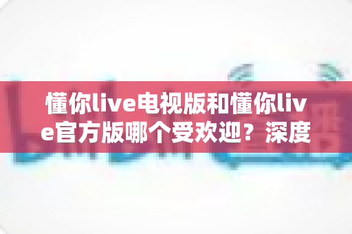 懂你live电视版和懂你live官方版哪个受欢迎?深度对比解析助你找到最适合的版本 懂你live电视版和懂你live官方版哪个受欢迎?深度对比解析助你找到最适合的版本