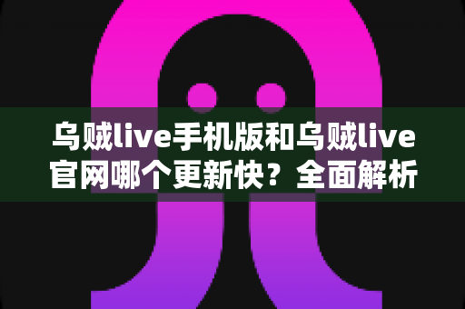 乌贼live手机版和乌贼live官网哪个更新快？全面解析两大版本差异与使用建议