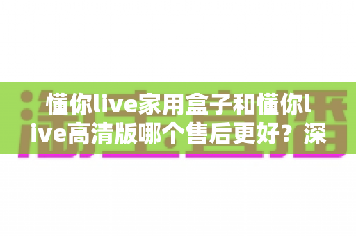 懂你live家用盒子和懂你live高清版哪个售后更好?深度售后对比与选购避坑指南 懂你live家用盒子和懂你live高清版哪个售后更好?深度售后对比与选购避坑指南