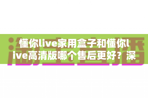 懂你live家用盒子和懂你live高清版哪个售后更好?深度售后对比与选购避坑指南 懂你live家用盒子和懂你live高清版哪个售后更好?深度售后对比与选购避坑指南