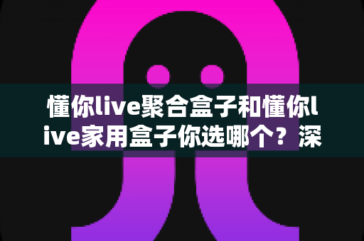 懂你live聚合盒子和懂你live家用盒子你选哪个？深度对比帮你找到最适合的那一款
