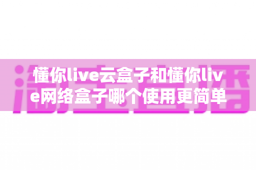 懂你live云盒子和懂你live网络盒子哪个使用更简单？——新手也能看懂的选购与上手指南