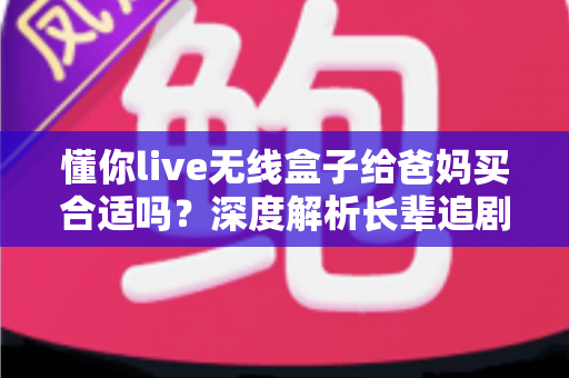 懂你live无线盒子给爸妈买合适吗？深度解析长辈追剧神器的优点、缺点与购买建议