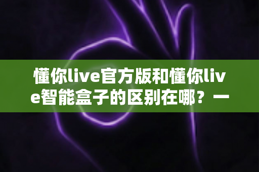 懂你live官方版和懂你live智能盒子的区别在哪?一文读懂两大版本的核心差异与选购指南 懂你live官方版和懂你live智能盒子的区别在哪?一文读懂两大版本的核心差异与选购指南