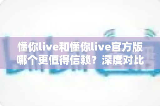 懂你live和懂你live官方版哪个更值得信赖?深度对比分析与安全使用全指南 懂你live和懂你live官方版哪个更值得信赖?深度对比分析与安全使用全指南