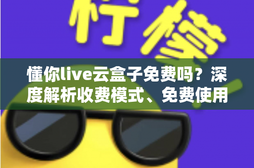 懂你live云盒子免费吗？深度解析收费模式、免费使用方法与选购避坑指南