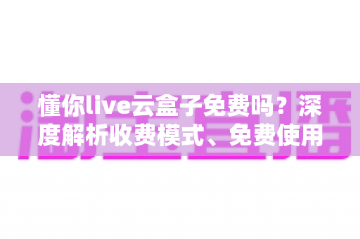 懂你live云盒子免费吗？深度解析收费模式、免费使用方法与选购避坑指南