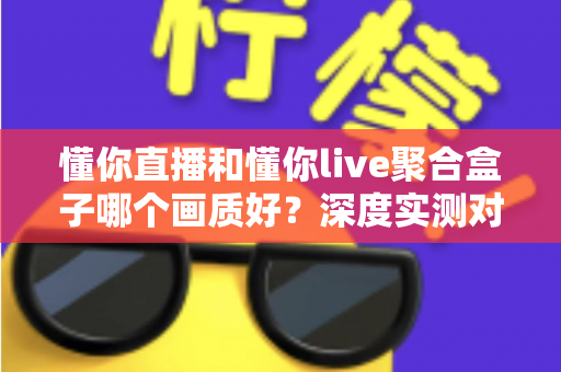 懂你直播和懂你live聚合盒子哪个画质好？深度实测对比与选购全指南
