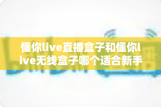 懂你live直播盒子和懂你live无线盒子哪个适合新手?——零基础入门选购全攻略与深度对比指南 懂你live直播盒子和懂你live无线盒子哪个适合新手?——零基础入门选购全攻略与深度对比指南