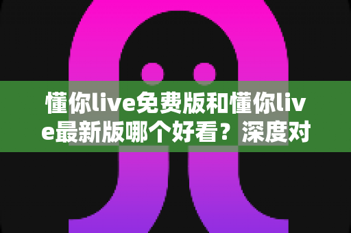 懂你live免费版和懂你live最新版哪个好看？深度对比评测帮你做出最优选择