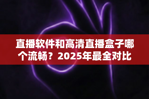 直播软件和高清直播盒子哪个流畅？2025年最全对比指南，帮你找到最稳定顺滑的观看方案