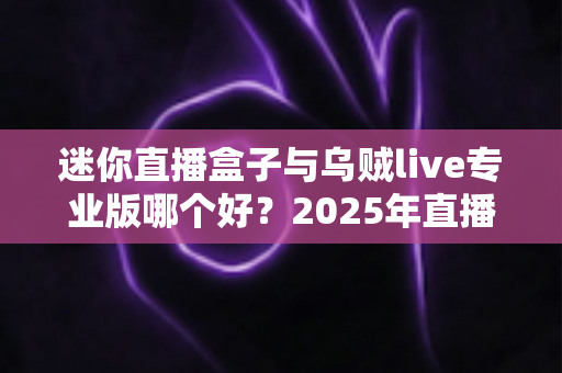 迷你直播盒子与乌贼live专业版哪个好?2025年直播工具全方位深度评测指南 迷你直播盒子与乌贼live专业版哪个好?2025年直播工具全方位深度评测指南