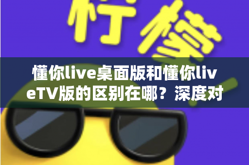 懂你live桌面版和懂你liveTV版的区别在哪？深度对比两大版本，帮你选对不踩坑