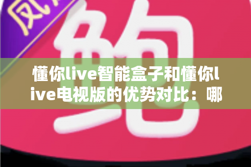 懂你live智能盒子和懂你live电视版的优势对比：哪个版本更适合你的家庭观影需求？