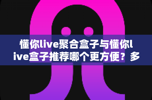 懂你live聚合盒子与懂你live盒子推荐哪个更方便？多维度对比帮你找到最省心的选择