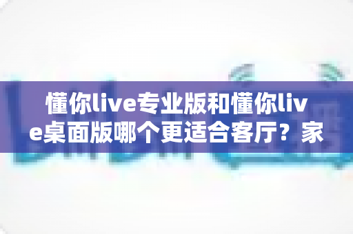 懂你live专业版和懂你live桌面版哪个更适合客厅?家庭KTV最佳选择深度解析与选购指南 懂你live专业版和懂你live桌面版哪个更适合客厅?家庭KTV最佳选择深度解析与选购指南