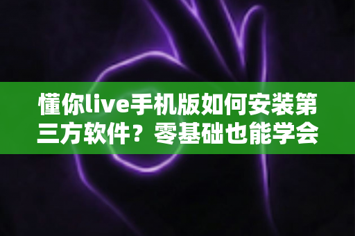 懂你live手机版如何安装第三方软件？零基础也能学会的安全安装全流程指南