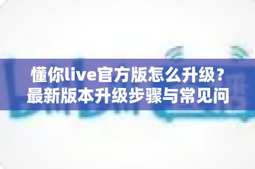 懂你live官方版怎么升级？最新版本升级步骤与常见问题全解析