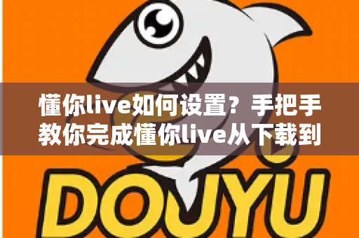 懂你live如何设置？手把手教你完成懂你live从下载到开播的完整设置流程