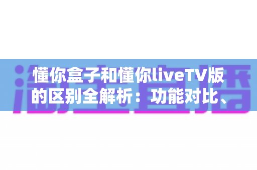 懂你盒子和懂你liveTV版的区别全解析：功能对比、使用体验与选购指南一文读懂