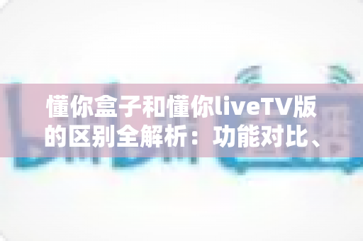 懂你盒子和懂你liveTV版的区别全解析：功能对比、使用体验与选购指南一文读懂