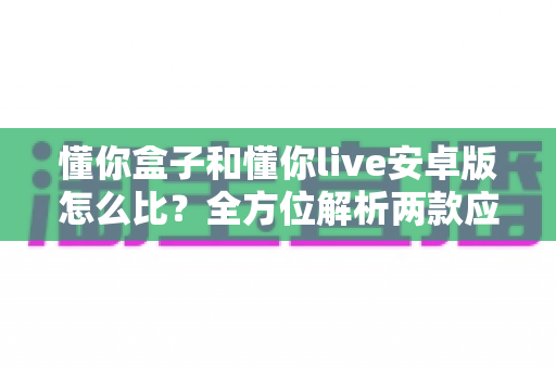 懂你盒子和懂你live安卓版怎么比?全方位解析两款应用差异,帮你选出更适合的那一款 懂你盒子和懂你live安卓版怎么比?全方位解析两款应用差异,帮你选出更适合的那一款