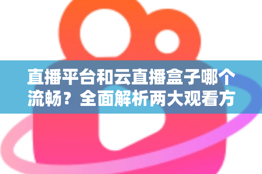 直播平台和云直播盒子哪个流畅?全面解析两大观看方案的流畅度表现与实用选择指南 直播平台和云直播盒子哪个流畅?全面解析两大观看方案的流畅度表现与实用选择指南