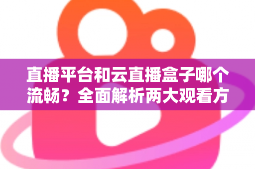 直播平台和云直播盒子哪个流畅？全面解析两大观看方案的流畅度表现与实用选择指南