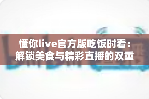 懂你live官方版吃饭时看：解锁美食与精彩直播的双重享受，打造你的专属“电子榨菜”时光