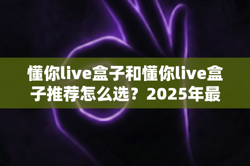 懂你live盒子和懂你live盒子推荐怎么选？2025年最新选购指南，助你轻松避坑、一步到位！