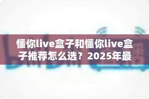 懂你live盒子和懂你live盒子推荐怎么选？2025年最新选购指南，助你轻松避坑、一步到位！