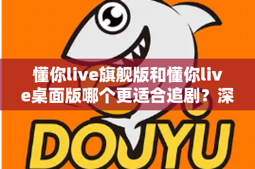 懂你live旗舰版和懂你live桌面版哪个更适合追剧？深度对比解析，助你选出最佳追剧利器
