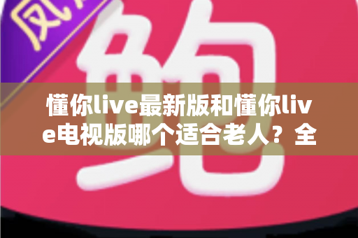 懂你live最新版和懂你live电视版哪个适合老人?全面对比分析帮您做出最佳选择 懂你live最新版和懂你live电视版哪个适合老人?全面对比分析帮您做出最佳选择