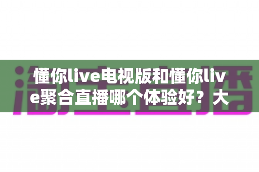 懂你live电视版和懂你live聚合直播哪个体验好?大屏观影双版本深度对比与选购指南 懂你live电视版和懂你live聚合直播哪个体验好?大屏观影双版本深度对比与选购指南