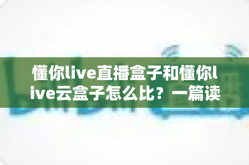 懂你live直播盒子和懂你live云盒子怎么比?一篇读懂区别、优缺点与选购建议的完整对比指南 懂你live直播盒子和懂你live云盒子怎么比?一篇读懂区别、优缺点与选购建议的完整对比指南