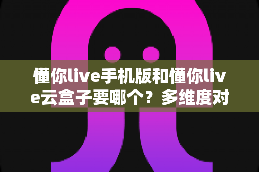 懂你live手机版和懂你live云盒子要哪个？多维度对比帮你找到最优选择