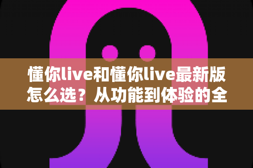 懂你live和懂你live最新版怎么选？从功能到体验的全方位对比指南，助你轻松做出最佳决策