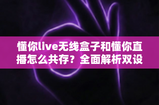 懂你live无线盒子和懂你直播怎么共存？全面解析双设备协同直播方案