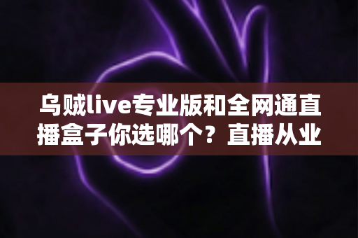 乌贼live专业版和全网通直播盒子你选哪个？直播从业者必读的深度选购指南
