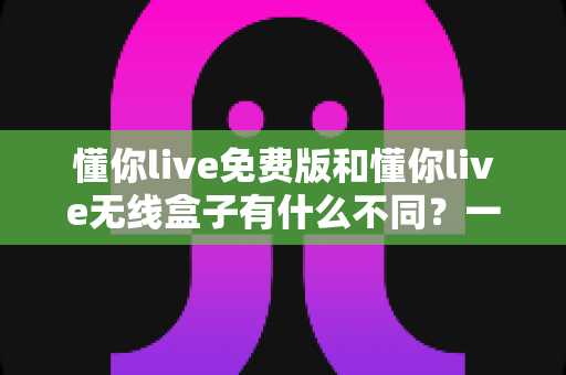 懂你live免费版和懂你live无线盒子有什么不同？一文读懂两者核心差异与选购指南