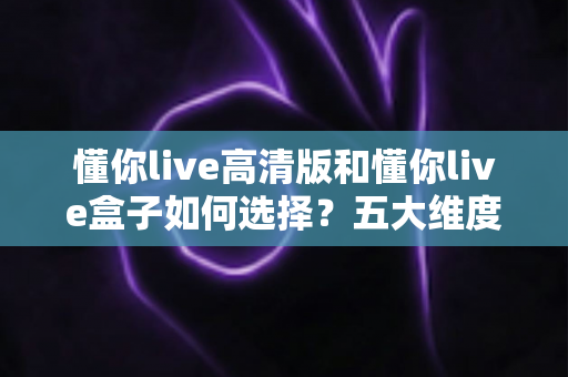 懂你live高清版和懂你live盒子如何选择?五大维度深度对比+人群选购指南,帮你一次选对不花冤枉钱 懂你live高清版和懂你live盒子如何选择?五大维度深度对比+人群选购指南,帮你一次选对不花冤枉钱