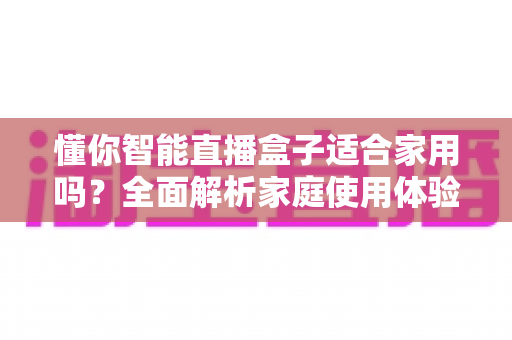 懂你智能直播盒子适合家用吗?全面解析家庭使用体验与选购指南 懂你智能直播盒子适合家用吗?全面解析家庭使用体验与选购指南